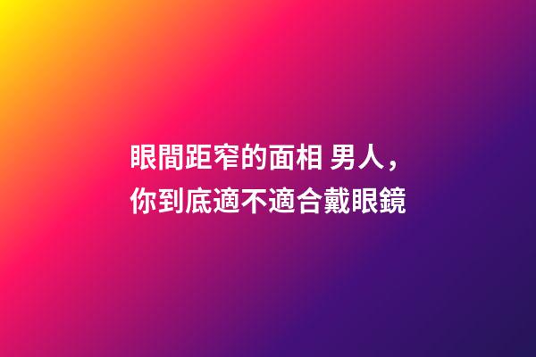 眼間距窄的面相 男人，你到底適不適合戴眼鏡